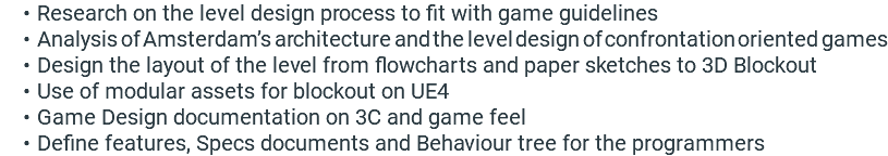Research on the level design process to fit with game guidelines Analysis of Amsterdam’s architecture and the level design of confrontation oriented games Design the layout of the level from flowcharts and paper sketches to 3D Blockout Use of modular assets for blockout on UE4 Game Design documentation on 3C and game feel Define features, Specs documents and Behaviour tree for the programmers