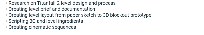 Research on Titanfall 2 level design and process Creating level brief and documentation Creating level layout from paper sketch to 3D blockout prototype Scripting 3C and level ingredients Creating cinematic sequences