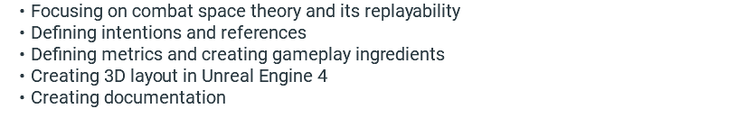 Focusing on combat space theory and its replayability Defining intentions and references Defining metrics and creating gameplay ingredients Creating 3D layout in Unreal Engine 4 Creating documentation